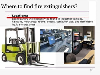 Locations:   Extinguishers will frequently be found in industrial vehicles, hallways, mechanical rooms, offices, computer labs, and flammable liquid storage areas. Where to find fire extinguishers? 