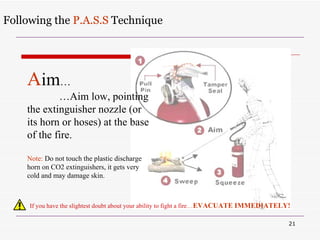 Following the  P.A.S.S  Technique If you have the slightest doubt about your ability to fight a fire … EVACUATE IMMEDIATELY! A im … … Aim low, pointing the extinguisher nozzle (or its horn or hoses) at the base of the fire. Note:  Do not touch the plastic discharge horn on CO2 extinguishers, it gets very cold and may damage skin.  
