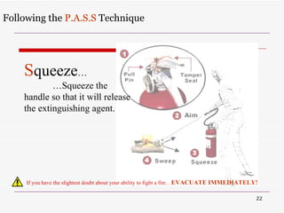 Following the  P.A.S.S  Technique If you have the slightest doubt about your ability to fight a fire … EVACUATE IMMEDIATELY! S queeze … … Squeeze the handle so that it will release the extinguishing agent. 