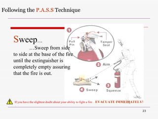 Following the  P.A.S.S  Technique If you have the slightest doubt about your ability to fight a fire … EVACUATE IMMEDIATELY! S weep … … Sweep from side to side at the base of the fire until the extinguisher is completely empty assuring that the fire is out. 