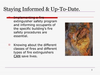 Staying Informed & Up-To-Date. Implementing a fire extinguisher safety program and informing occupants of the specific building’s fire safety procedures are essential. Knowing about the different classes of fires and different types of fire extinguishers  CAN  save lives. 