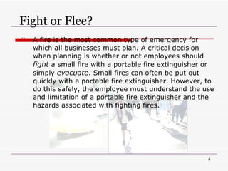 Fight or Flee? A fire is the most common type of emergency for which all businesses must plan. A critical decision when planning is whether or not employees should  fight  a small fire with a portable fire extinguisher or simply  evacuate . Small fires can often be put out quickly with a portable fire extinguisher. However, to do this safely, the employee must understand the use and limitation of a portable fire extinguisher and the hazards associated with fighting fires. 