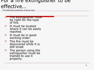 The extinguisher must be right for the type of fire. It must be located where it can be easily  reached. It must be in good working order. The fire must be discovered while it is still small. The person using the extinguisher must be trained to use it properly. For a fire extinguisher to be effective… ...the following conditions must be met. 