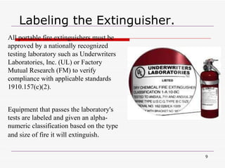 Labeling the Extinguisher. All portable fire extinguishers must be approved by a nationally recognized testing laboratory such as Underwriters Laboratories, Inc. (UL) or Factory Mutual Research (FM) to verify compliance with applicable standards 1910.157(c)(2). Equipment that passes the laboratory's tests are labeled and given an alpha-numeric classification based on the type and size of fire it will extinguish .  
