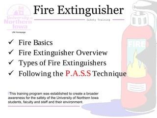 1
Fire Extinguisher
Safety Training
This training program was established to create a broader
awareness for the safety of the University of Northern Iowa
students, faculty and staff and their environment.
 Fire Basics
 Fire Extinguisher Overview
 Types of Fire Extinguishers
 Following the P.A.S.S Technique
UNI Homepage
 