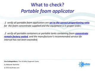What to check?
Portable foam applicator
.1 verify all portable foam applicators are set to the correct proportioning ratio
for the foam concentrate supplied and the equipment is in proper order;
.2 verify all portable containers or portable tanks containing foam concentrate
remain factory sealed, and the manufacturer's recommended service life
interval has not been exceeded;
 