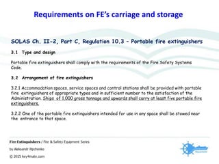 Requirements on FE’s carriage and storage
SOLAS Ch. II-2, Part C, Regulation 10.3 – Portable fire extinguishers
3.1 Type and design
Portable fire extinguishers shall comply with the requirements of the Fire Safety Systems
Code.
3.2 Arrangement of fire extinguishers
3.2.1 Accommodation spaces, service spaces and control stations shall be provided with portable
fire extinguishers of appropriate types and in sufficient number to the satisfaction of the
Administration. Ships of 1,000 gross tonnage and upwards shall carry at least five portable fire
extinguishers.
3.2.2 One of the portable fire extinguishers intended for use in any space shall be stowed near
the entrance to that space.
 