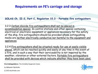 Requirements on FE’s carriage and storage
SOLAS Ch. II-2, Part C, Regulation 10.3 – Portable fire extinguishers
3.2.3 Carbon dioxide fire extinguishers shall not be placed in
accommodation spaces. In control stations and other spaces containing
electrical or electronic equipment or appliances necessary for the safety
of the ship, fire extinguishers should be provided whose extinguishing
media are neither electrically conductive nor harmful to the equipment and
appliances.
3.2.4 Fire extinguishers shall be situated ready for use at easily visible
places, which can be reached quickly and easily at any time in the event of
a fire, and in such a way that their serviceability is not impaired by the
weather, vibration or other external factors. Portable fire extinguishers
shall be provided with devices which indicate whether they have been used.
 