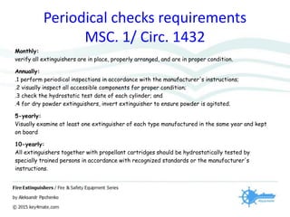 Periodical checks requirements
MSC. 1/ Circ. 1432
Monthly:
verify all extinguishers are in place, properly arranged, and are in proper condition.
Annually:
.1 perform periodical inspections in accordance with the manufacturer's instructions;
.2 visually inspect all accessible components for proper condition;
.3 check the hydrostatic test date of each cylinder; and
.4 for dry powder extinguishers, invert extinguisher to ensure powder is agitated.
5-yearly:
Visually examine at least one extinguisher of each type manufactured in the same year and kept
on board
10-yearly:
All extinguishers together with propellant cartridges should be hydrostatically tested by
specially trained persons in accordance with recognized standards or the manufacturer's
instructions.
 