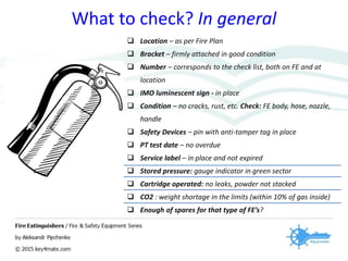 What to check? In general
 Location – as per Fire Plan
 Bracket – firmly attached in good condition
 Number – corresponds to the check list, both on FE and at
location
 IMO luminescent sign - in place
 Condition – no cracks, rust, etc. Check: FE body, hose, nozzle,
handle
 Safety Devices – pin with anti-tamper tag in place
 PT test date – no overdue
 Service label – in place and not expired
 Stored pressure: gauge indicator in green sector
 Cartridge operated: no leaks, powder not stacked
 CO2 : weight shortage in the limits (within 10% of gas inside)
 Enough of spares for that type of FE’s?
 