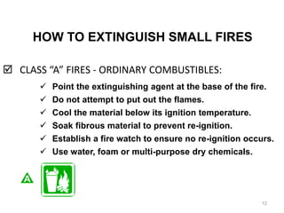 HOW TO EXTINGUISH SMALL FIRES
 CLASS “A” FIRES - ORDINARY COMBUSTIBLES:
12
 Point the extinguishing agent at the base of the fire.
 Do not attempt to put out the flames.
 Cool the material below its ignition temperature.
 Soak fibrous material to prevent re-ignition.
 Establish a fire watch to ensure no re-ignition occurs.
 Use water, foam or multi-purpose dry chemicals.
 
