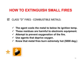 HOW TO EXTINGUISH SMALL FIRES
 CLASS “D” FIRES - COMBUSTIBLE METALS:
16
Continued
 The agent cools the metal to below its ignition temp.
 These residues are harmful to electronic equipment.
 Attempt to prevent oxygenation of the fire.
 Use agents that deprive oxygen.
 Know that metal fires burn extremely hot (5000 deg.)
D
 