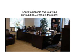 Learn to become aware of your
surrounding…what’s in the room?
 