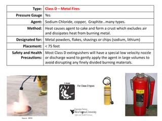 Type: Class D – Metal Fires
Pressure Gauge Yes
Agent: Sodium Chloride, copper, Graphite…many types.
Method: Heat causes agent to cake and form a crust which excludes air
and dissipates heat from burning metal.
Designated for: Metal powders, flakes, shavings or chips (sodium, lithium)
Placement: < 75 feet
Safety and Health
Precautions:
Most Class D extinguishers will have a special low velocity nozzle
or discharge wand to gently apply the agent in large volumes to
avoid disrupting any finely divided burning materials.
 