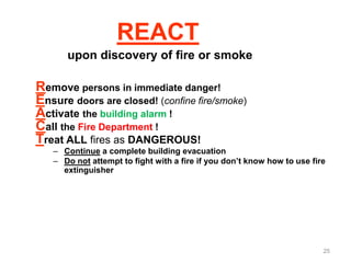REACT
upon discovery of fire or smoke
Remove persons in immediate danger!
Ensure doors are closed! (confine fire/smoke)
Activate the building alarm !
Call the Fire Department !
Treat ALL fires as DANGEROUS!
– Continue a complete building evacuation
– Do not attempt to fight with a fire if you don’t know how to use fire
extinguisher
25
 