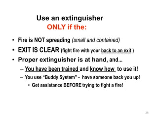 Use an extinguisher
ONLY if the:
• Fire is NOT spreading (small and contained)
• EXIT IS CLEAR (fight fire with your back to an exit )
• Proper extinguisher is at hand, and...
– You have been trained and know how to use it!
– You use “Buddy System” - have someone back you up!
• Get assistance BEFORE trying to fight a fire!
26
 