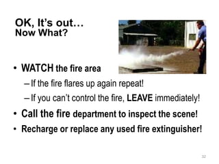 OK, It’s out…
Now What?
• WATCH the fire area
–If the fire flares up again repeat!
–If you can’t control the fire, LEAVE immediately!
• Call the fire department to inspect the scene!
• Recharge or replace any used fire extinguisher!
32
 