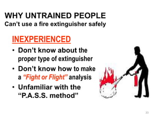 WHY UNTRAINED PEOPLE
Can’t use a fire extinguisher safely
INEXPERIENCED
• Don’t know about the
proper type of extinguisher
• Don’t know how to make
a “Fight or Flight” analysis
• Unfamiliar with the
“P.A.S.S. method”
33
 