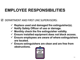 EMPLOYEE RESPONSIBILITIES
 DEPARTMENT AND FIRST LINE SUPERVISORS:
34
 Replace used and damaged fire extinguisher(s).
 Notify Safety Officer of use or damage.
 Monthly check the fire extinguisher validity.
 Ensure installed equipment does not block access.
 Ensure employees are aware of where extinguishers
are located.
 Ensure extinguishers are clean and are free from
obstructions.
CHECK
LIST
 