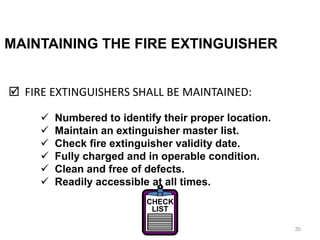 MAINTAINING THE FIRE EXTINGUISHER
 FIRE EXTINGUISHERS SHALL BE MAINTAINED:
35
 Numbered to identify their proper location.
 Maintain an extinguisher master list.
 Check fire extinguisher validity date.
 Fully charged and in operable condition.
 Clean and free of defects.
 Readily accessible at all times.
CHECK
LIST
 