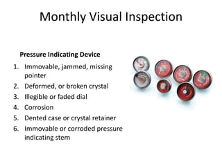 Monthly Visual Inspection
Pressure Indicating Device
1. Immovable, jammed, missing
pointer
2. Deformed, or broken crystal
3. Illegible or faded dial
4. Corrosion
5. Dented case or crystal retainer
6. Immovable or corroded pressure
indicating stem
 