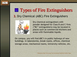 BC (designed for use on Class B and C fires)Oklahoma State University Environmental Health & Safety Dept.Types of Fire Extinguishers3. Dry Chemical (ABC) Fire ExtinguishersIt is extremely important to identify which types of dry chemical extinguishers are located in your area!An “ABC” extinguisher will have a label like this, indicating it may be used on Class A, B and C fires.You don’t want to mistakenly use a “BC” extinguisher on a ClassAfire thinking that it was an “ABC” extinguisher.
