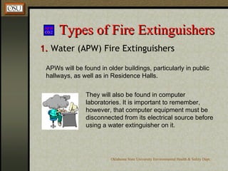 Types of Fire Extinguishers 1.  Water (APW) Fire Extinguishers APWs will be found in older buildings, particularly in public hallways, as well as in Residence Halls.   They will also be found in computer laboratories. It is important to remember, however, that computer equipment must be disconnected from its electrical source before using a water extinguisher on it.  