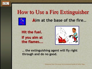 How to Use a Fire Extinguisher A im at the base of the fire… Hit the fuel. If you aim at the flames... …  the extinguishing agent will fly right through and do no good. 
