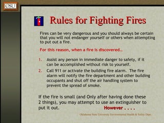 Rules for Fighting Fires Fires can be very dangerous and you should always be certain that you will not endanger yourself or others when attempting to put out a fire.  For this reason, when a fire is discovered… Assist any person in immediate danger to safety, if it can be accomplished without risk to yourself. Call 911 or activate the building fire alarm.  The fire alarm will notify the fire department and other building occupants and shut off the air handling system to prevent the spread of smoke. If the fire is small (and Only after having done these 2 things), you may attempt to use an extinguisher to put it out. However . . . . 