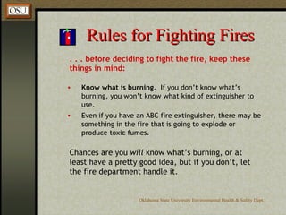 Rules for Fighting Fires . . . before deciding to fight the fire, keep these things in mind: Know what is burning.   If you don’t know what’s burning, you won’t know what kind of extinguisher to use. Even if you have an ABC fire extinguisher, there may be something in the fire that is going to explode or produce toxic fumes. Chances are you  will  know what’s burning, or at least have a pretty good idea, but if you don’t, let the fire department handle it. 