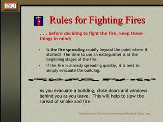 Rules for Fighting Fires . . . before deciding to fight the fire, keep these things in mind: Is the fire spreading  rapidly beyond the point where it started?  The time to use an extinguisher is at the beginning stages of the fire. If the fire is already spreading quickly, it is best to simply evacuate the building. As you evacuate a building, close doors and windows behind you as you leave.  This will help to slow the spread of smoke and fire. 