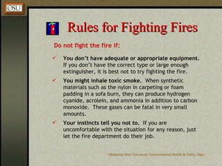 Rules for Fighting Fires Do not fight the fire if: You don’t have adequate or appropriate equipment.  If you don’t have the correct type or large enough extinguisher, it is best not to try fighting the fire. You might inhale toxic smoke.   When synthetic materials such as the nylon in carpeting or foam padding in a sofa burn, they can produce hydrogen cyanide, acrolein, and ammonia in addition to carbon monoxide.  These gases can be fatal in very small amounts. Your instincts tell you not to.   If you are uncomfortable with the situation for any reason, just let the fire department do their job. 