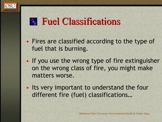 Fuel Classifications Fires are classified according to the type of fuel that is burning. If you use the wrong type of fire extinguisher on the wrong class of fire, you might make matters worse. Its very important to understand the four different fire (fuel) classifications… 