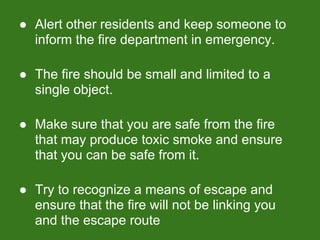 ● Alert other residents and keep someone to
inform the fire department in emergency.
● The fire should be small and limited to a
single object.
● Make sure that you are safe from the fire
that may produce toxic smoke and ensure
that you can be safe from it.
● Try to recognize a means of escape and
ensure that the fire will not be linking you
and the escape route
 