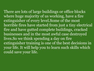 There are lots of large buildings or office blocks
where huge majority of us working, have a fire
extinguisher of every level.Some of the most
horrible fires have started from just a tiny electrical
fire and have gutted complete buildings, cracked
businesses and in the most awful case destroyed
lives.So we think spending a day on fire
extinguisher training is one of the best decisions in
your life. It will help you to learn such skills which
could save your life.
 