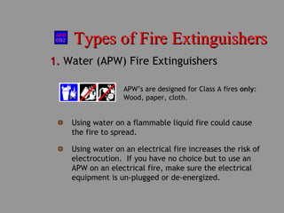 Types of Fire ExtinguishersTypes of Fire Extinguishers
1.1. Water (APW) Fire Extinguishers
APW’s are designed for Class A fires only:
Wood, paper, cloth.
Using water on a flammable liquid fire could cause
the fire to spread.
Using water on an electrical fire increases the risk of
electrocution. If you have no choice but to use an
APW on an electrical fire, make sure the electrical
equipment is un-plugged or de-energized.
 