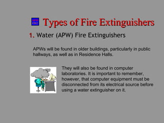 Types of Fire ExtinguishersTypes of Fire Extinguishers
1.1. Water (APW) Fire Extinguishers
APWs will be found in older buildings, particularly in public
hallways, as well as in Residence Halls.
They will also be found in computer
laboratories. It is important to remember,
however, that computer equipment must be
disconnected from its electrical source before
using a water extinguisher on it.
 
