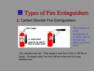 Types of Fire ExtinguishersTypes of Fire Extinguishers
2.2. Carbon Dioxide Fire Extinguishers
CO2 cylinders are red. They range in size from 5 lbs to 100 lbs or
larger. On larger sizes, the horn will be at the end of a long,
flexible hose.
The pressure in
a CO2
extinguisher is
so great, bits of
dry ice may
shoot out of the
horn!
 