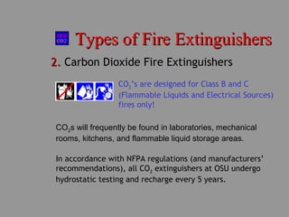 Types of Fire ExtinguishersTypes of Fire Extinguishers
2.2. Carbon Dioxide Fire Extinguishers
CO2s will frequently be found in laboratories, mechanical
rooms, kitchens, and flammable liquid storage areas.
CO2’s are designed for Class B and C
(Flammable Liquids and Electrical Sources)
fires only!
In accordance with NFPA regulations (and manufacturers’
recommendations), all CO2 extinguishers at OSU undergo
hydrostatic testing and recharge every 5 years.
 