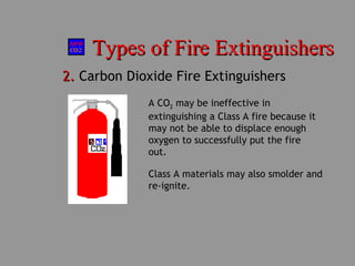 Types of Fire ExtinguishersTypes of Fire Extinguishers
2.2. Carbon Dioxide Fire Extinguishers
Class A materials may also smolder and
re-ignite.
A CO2 may be ineffective in
extinguishing a Class A fire because it
may not be able to displace enough
oxygen to successfully put the fire
out.
 