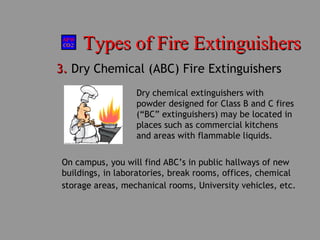 Types of Fire ExtinguishersTypes of Fire Extinguishers
3.3. Dry Chemical (ABC) Fire Extinguishers
Dry chemical extinguishers with
powder designed for Class B and C fires
(“BC” extinguishers) may be located in
places such as commercial kitchens
and areas with flammable liquids.
On campus, you will find ABC’s in public hallways of new
buildings, in laboratories, break rooms, offices, chemical
storage areas, mechanical rooms, University vehicles, etc.
 