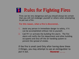 Rules for Fighting FiresRules for Fighting Fires
Fires can be very dangerous and you should always be certain
that you will not endanger yourself or others when attempting
to put out a fire.
For this reason, when a fire is discovered…
1. Assist any person in immediate danger to safety, if it
can be accomplished without risk to yourself.
2. Call 911 or activate the building fire alarm. The fire
alarm will notify the fire department and other building
occupants and shut off the air handling system to
prevent the spread of smoke.
If the fire is small (and Only after having done these
2 things), you may attempt to use an extinguisher to
put it out. However . . . .However . . . .
 