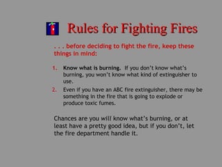 Rules for Fighting FiresRules for Fighting Fires
. . . before deciding to fight the fire, keep these
things in mind:
1. Know what is burning. If you don’t know what’s
burning, you won’t know what kind of extinguisher to
use.
2. Even if you have an ABC fire extinguisher, there may be
something in the fire that is going to explode or
produce toxic fumes.
Chances are you will know what’s burning, or at
least have a pretty good idea, but if you don’t, let
the fire department handle it.
 