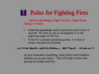 Rules for Fighting FiresRules for Fighting Fires
. . . before deciding to fight the fire, keep these
things in mind:
3. Is the fire spreading rapidly beyond the point where it
started? The time to use an extinguisher is at the
beginning stages of the fire.
4. If the fire is already spreading quickly, it is best to
simply evacuate the building.
As you evacuate a building, close doors and windows
behind you as you leave. This will help to slow the
spread of smoke and fire.
 