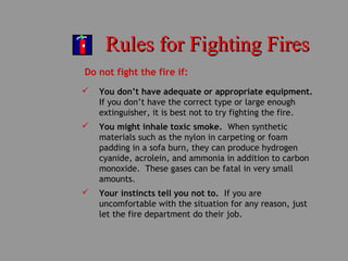 Rules for Fighting FiresRules for Fighting Fires
Do not fight the fire if:
 You don’t have adequate or appropriate equipment.
If you don’t have the correct type or large enough
extinguisher, it is best not to try fighting the fire.
 You might inhale toxic smoke. When synthetic
materials such as the nylon in carpeting or foam
padding in a sofa burn, they can produce hydrogen
cyanide, acrolein, and ammonia in addition to carbon
monoxide. These gases can be fatal in very small
amounts.
 Your instincts tell you not to. If you are
uncomfortable with the situation for any reason, just
let the fire department do their job.
 