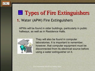 Environmental Health & Safety Dept.
Types of Fire ExtinguishersTypes of Fire Extinguishers
1.1. Water (APW) Fire Extinguishers
APWs will be found in older buildings, particularly in public
hallways, as well as in Residence Halls.
They will also be found in computer
laboratories. It is important to remember,
however, that computer equipment must be
disconnected from its electrical source before
using a water extinguisher on it.
 
