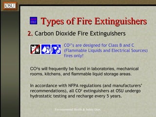 Environmental Health & Safety Dept.
Types of Fire ExtinguishersTypes of Fire Extinguishers
2.2. Carbon Dioxide Fire Extinguishers
CO2
s will frequently be found in laboratories, mechanical
rooms, kitchens, and flammable liquid storage areas.
CO2
’s are designed for Class B and C
(Flammable Liquids and Electrical Sources)
fires only!
In accordance with NFPA regulations (and manufacturers’
recommendations), all CO2
extinguishers at OSU undergo
hydrostatic testing and recharge every 5 years.
 