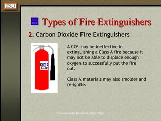 Environmental Health & Safety Dept.
Types of Fire ExtinguishersTypes of Fire Extinguishers
2.2. Carbon Dioxide Fire Extinguishers
Class A materials may also smolder and
re-ignite.
A CO2
may be ineffective in
extinguishing a Class A fire because it
may not be able to displace enough
oxygen to successfully put the fire
out.
 