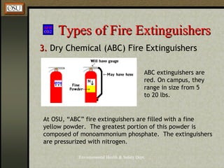 Environmental Health & Safety Dept.
Types of Fire ExtinguishersTypes of Fire Extinguishers
3.3. Dry Chemical (ABC) Fire Extinguishers
At OSU, “ABC” fire extinguishers are filled with a fine
yellow powder. The greatest portion of this powder is
composed of monoammonium phosphate. The extinguishers
are pressurized with nitrogen.
ABC extinguishers are
red. On campus, they
range in size from 5
to 20 lbs.
 
