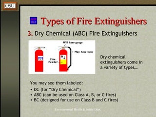 Environmental Health & Safety Dept.
Types of Fire ExtinguishersTypes of Fire Extinguishers
3.3. Dry Chemical (ABC) Fire Extinguishers
You may see them labeled:
• DC (for “Dry Chemical”)
• ABC (can be used on Class A, B, or C fires)
• BC (designed for use on Class B and C fires)
Dry chemical
extinguishers come in
a variety of types…
 